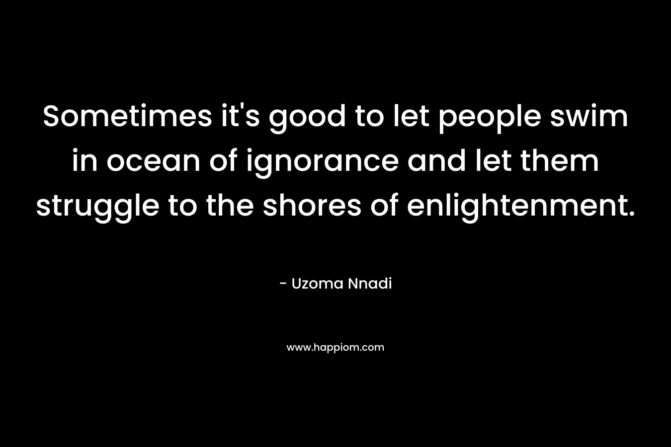 Sometimes it’s good to let people swim in ocean of ignorance and let them struggle to the shores of enlightenment. – Uzoma Nnadi