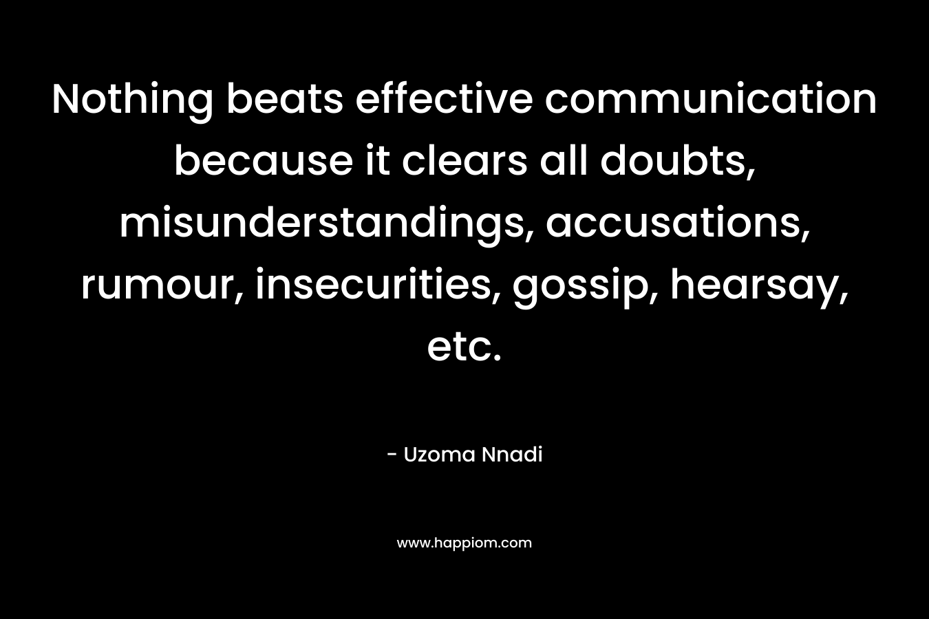 Nothing beats effective communication because it clears all doubts, misunderstandings, accusations, rumour, insecurities, gossip, hearsay, etc. – Uzoma Nnadi