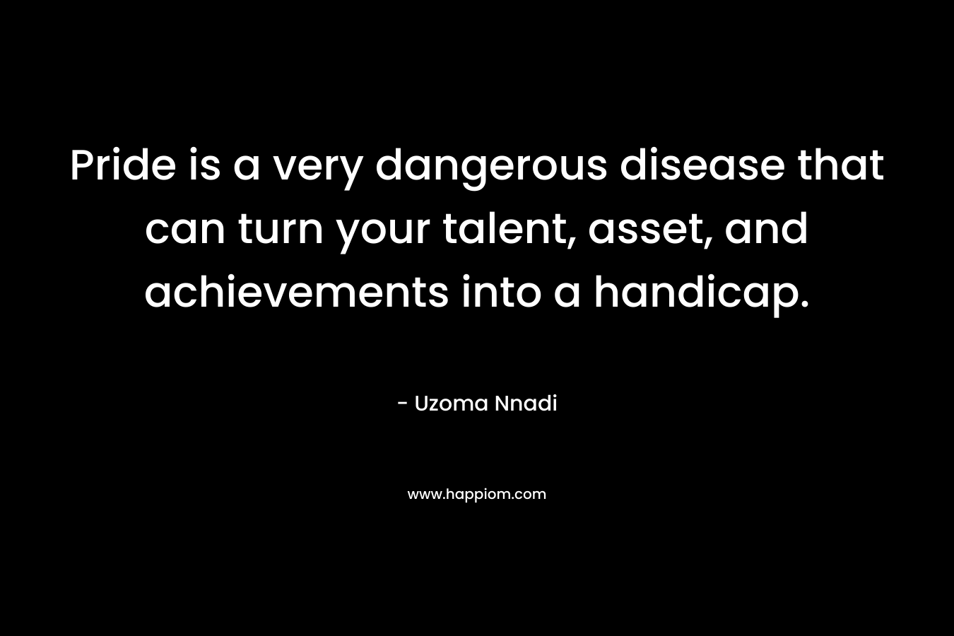 Pride is a very dangerous disease that can turn your talent, asset, and achievements into a handicap.