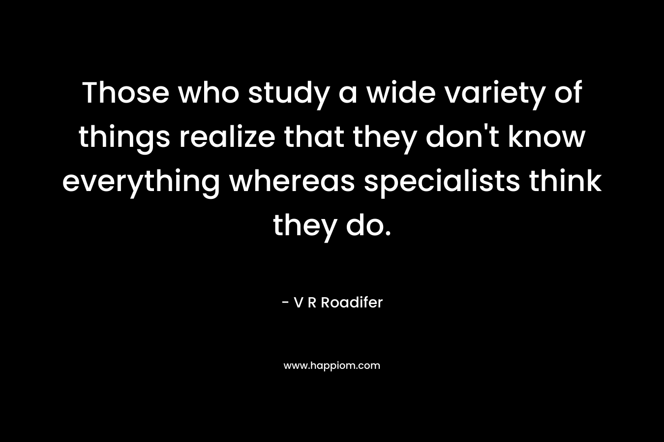 Those who study a wide variety of things realize that they don’t know everything whereas specialists think they do. – V R Roadifer