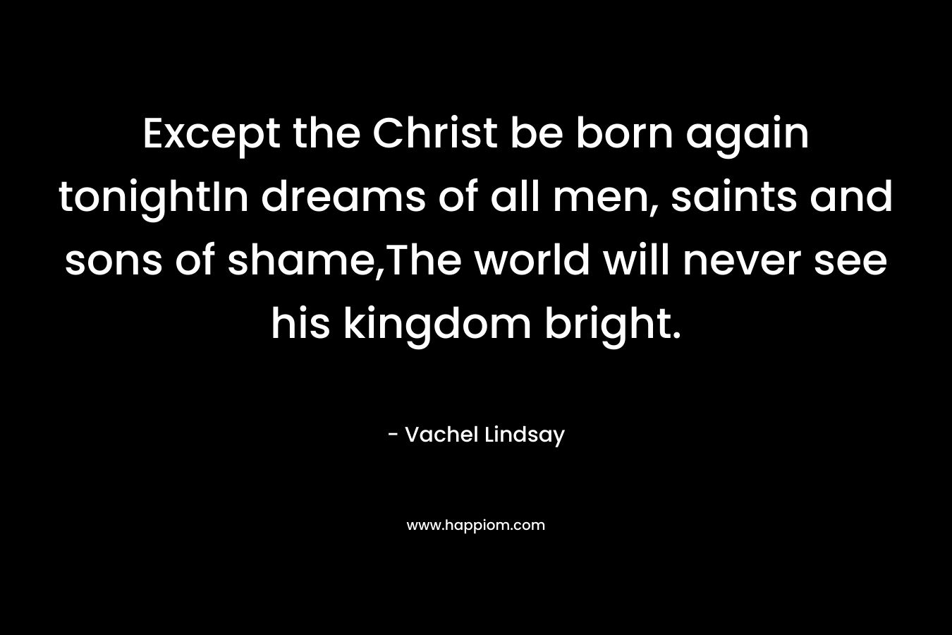 Except the Christ be born again tonightIn dreams of all men, saints and sons of shame,The world will never see his kingdom bright. – Vachel Lindsay