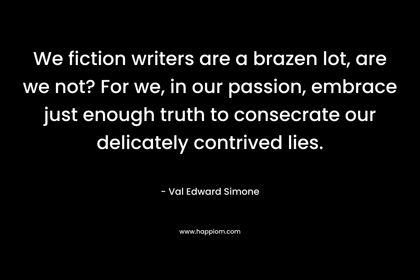 We fiction writers are a brazen lot, are we not? For we, in our passion, embrace just enough truth to consecrate our delicately contrived lies. – Val Edward Simone