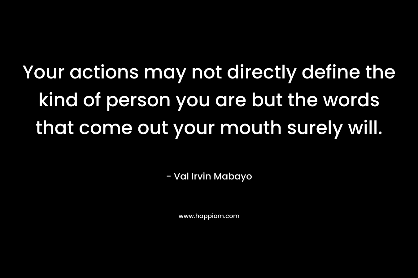 Your actions may not directly define the kind of person you are but the words that come out your mouth surely will. – Val Irvin Mabayo