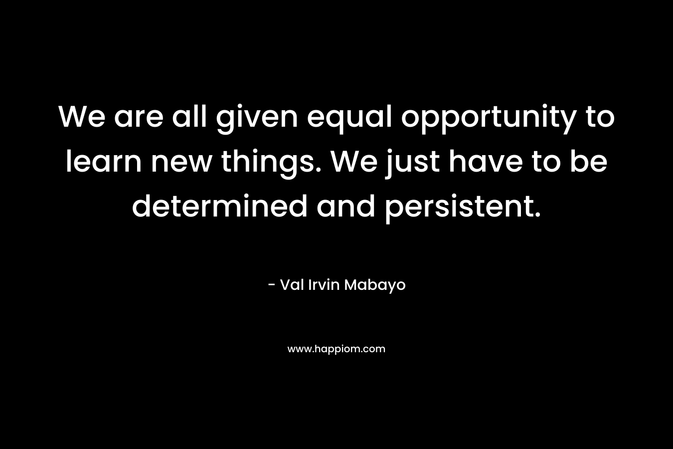 We are all given equal opportunity to learn new things. We just have to be determined and persistent. – Val Irvin Mabayo