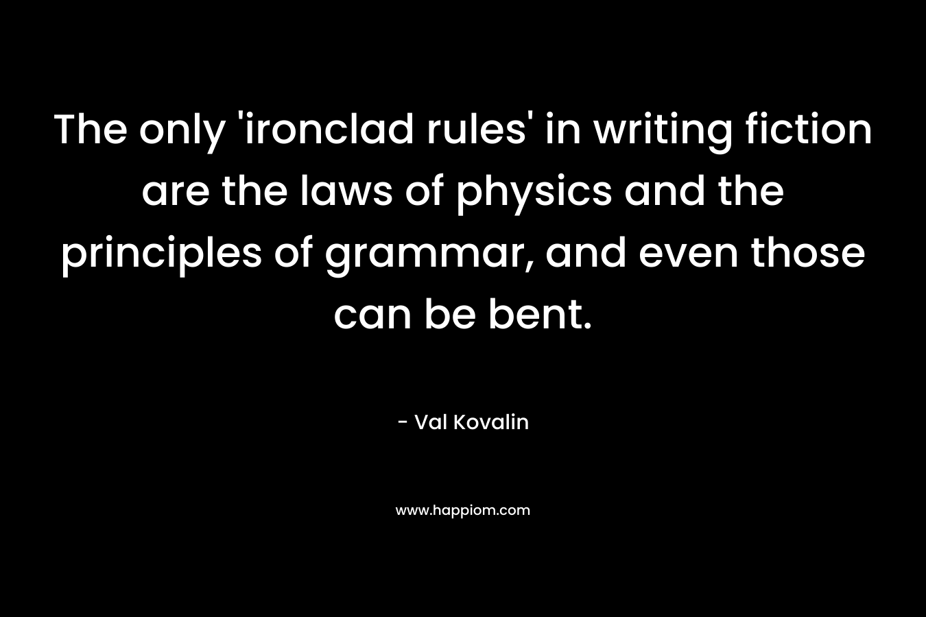 The only ‘ironclad rules’ in writing fiction are the laws of physics and the principles of grammar, and even those can be bent. – Val Kovalin