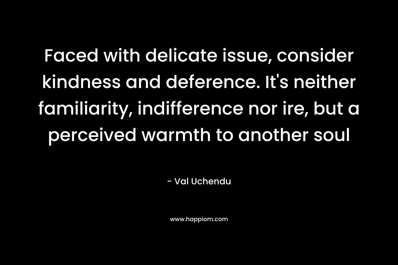 Faced with delicate issue, consider kindness and deference. It’s neither familiarity, indifference nor ire, but a perceived warmth to another soul – Val Uchendu