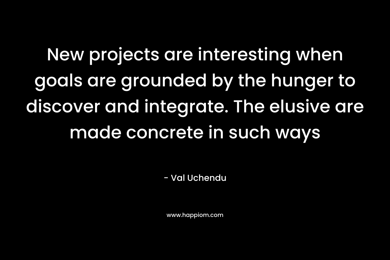New projects are interesting when goals are grounded by the hunger to discover and integrate. The elusive are made concrete in such ways