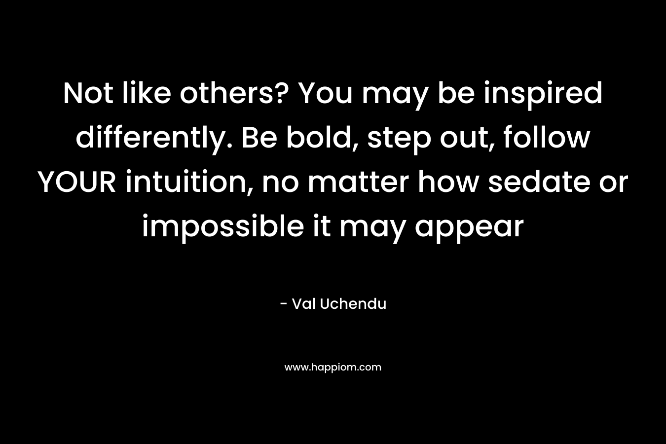 Not like others? You may be inspired differently. Be bold, step out, follow YOUR intuition, no matter how sedate or impossible it may appear – Val Uchendu