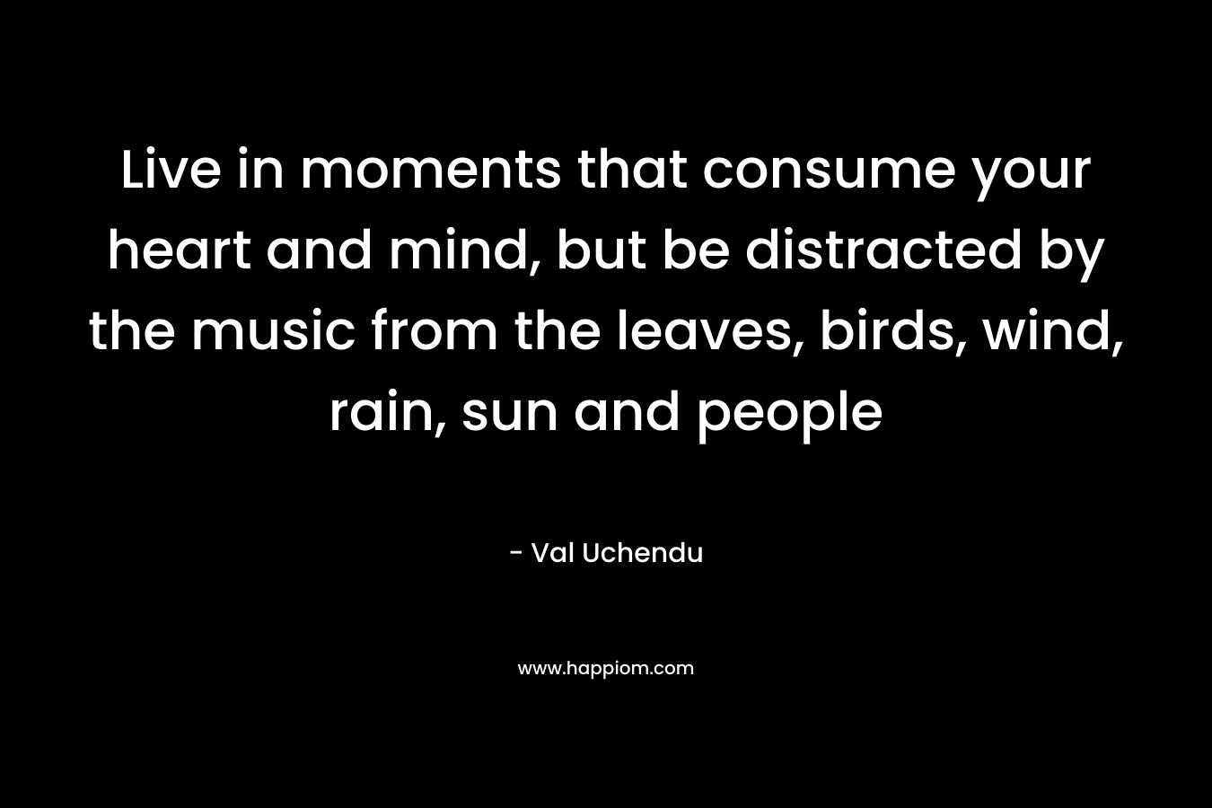 Live in moments that consume your heart and mind, but be distracted by the music from the leaves, birds, wind, rain, sun and people – Val Uchendu