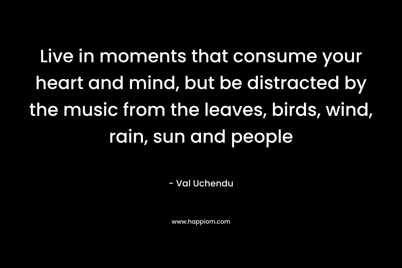 Live in moments that consume your heart and mind, but be distracted by the music from the leaves, birds, wind, rain, sun and people