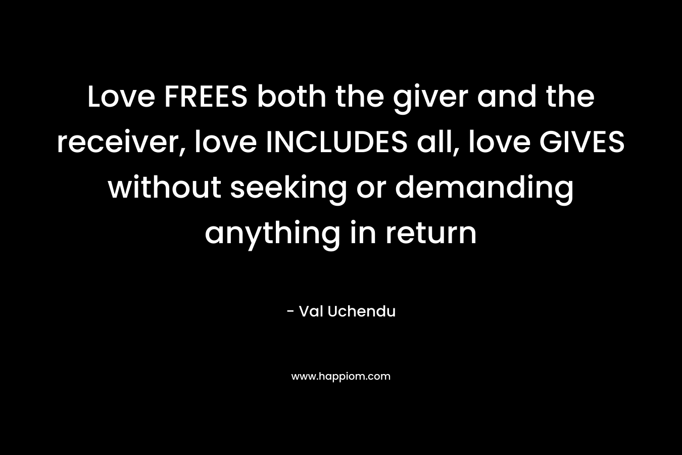Love FREES both the giver and the receiver, love INCLUDES all, love GIVES without seeking or demanding anything in return