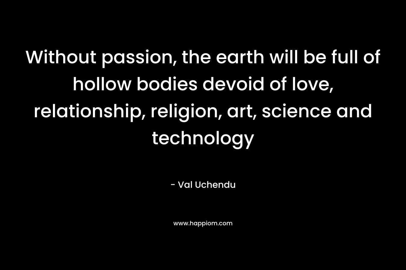 Without passion, the earth will be full of hollow bodies devoid of love, relationship, religion, art, science and technology
