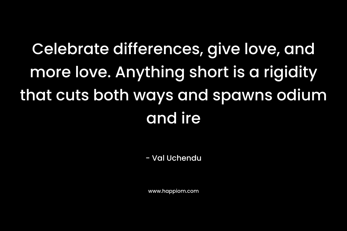 Celebrate differences, give love, and more love. Anything short is a rigidity that cuts both ways and spawns odium and ire – Val Uchendu