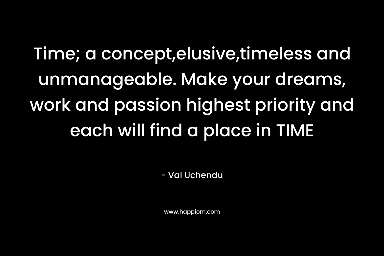 Time; a concept,elusive,timeless and unmanageable. Make your dreams, work and passion highest priority and each will find a place in TIME