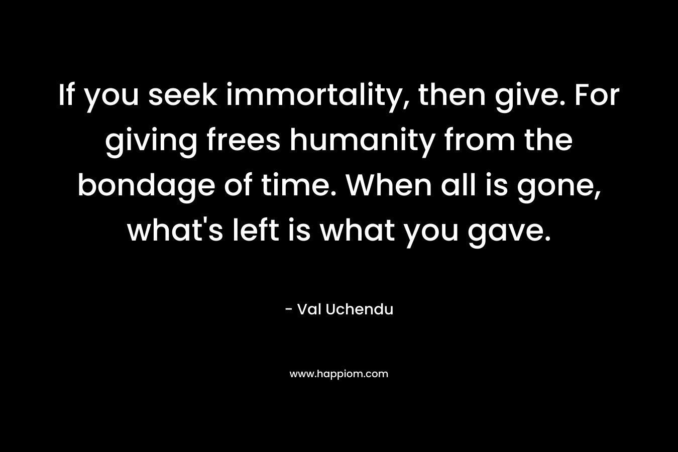 If you seek immortality, then give. For giving frees humanity from the bondage of time. When all is gone, what’s left is what you gave. – Val Uchendu