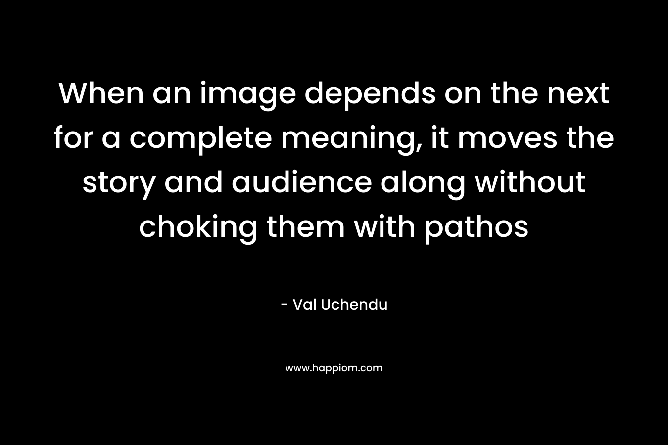 When an image depends on the next for a complete meaning, it moves the story and audience along without choking them with pathos – Val Uchendu