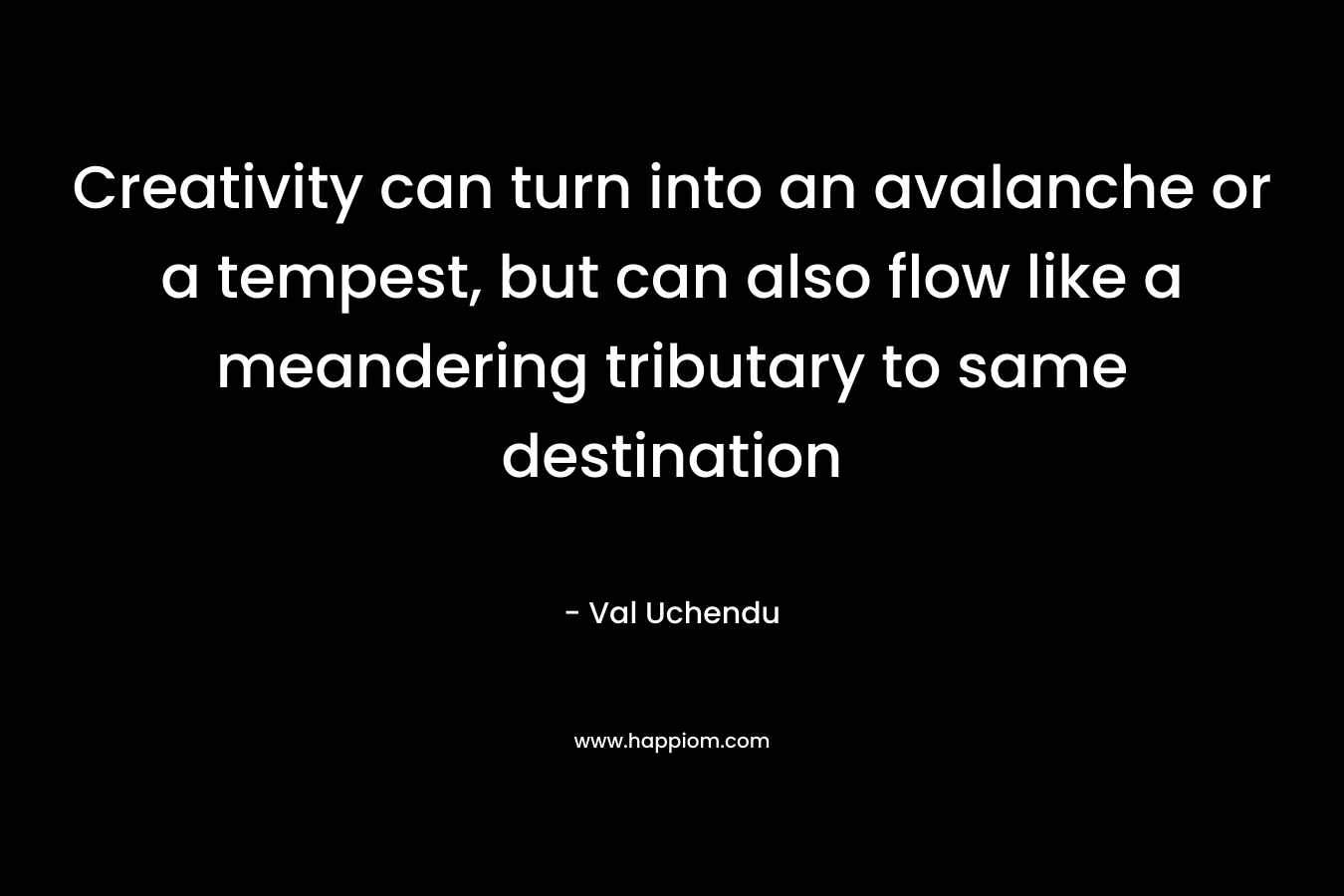 Creativity can turn into an avalanche or a tempest, but can also flow like a meandering tributary to same destination – Val Uchendu