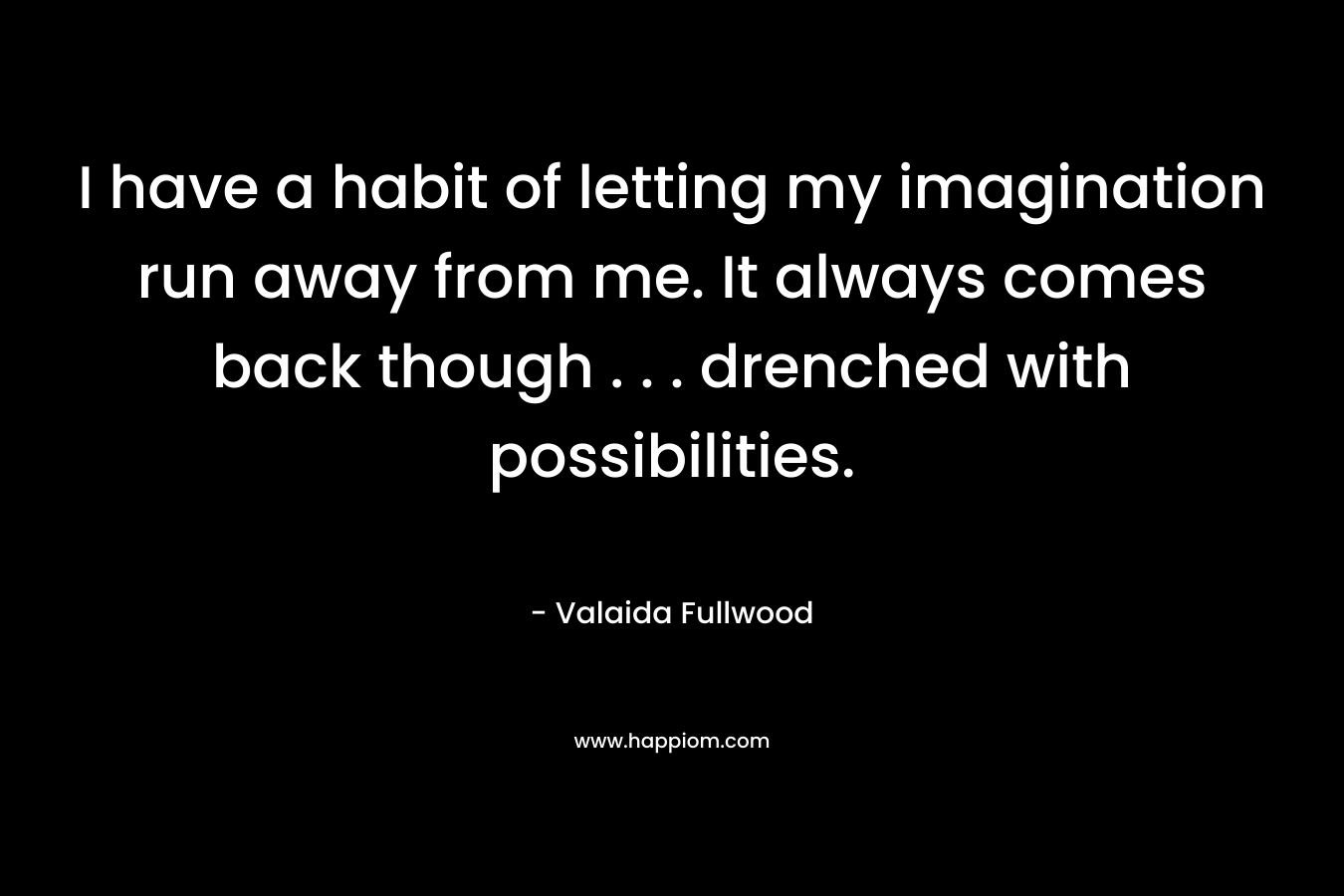 I have a habit of letting my imagination run away from me. It always comes back though . . . drenched with possibilities.