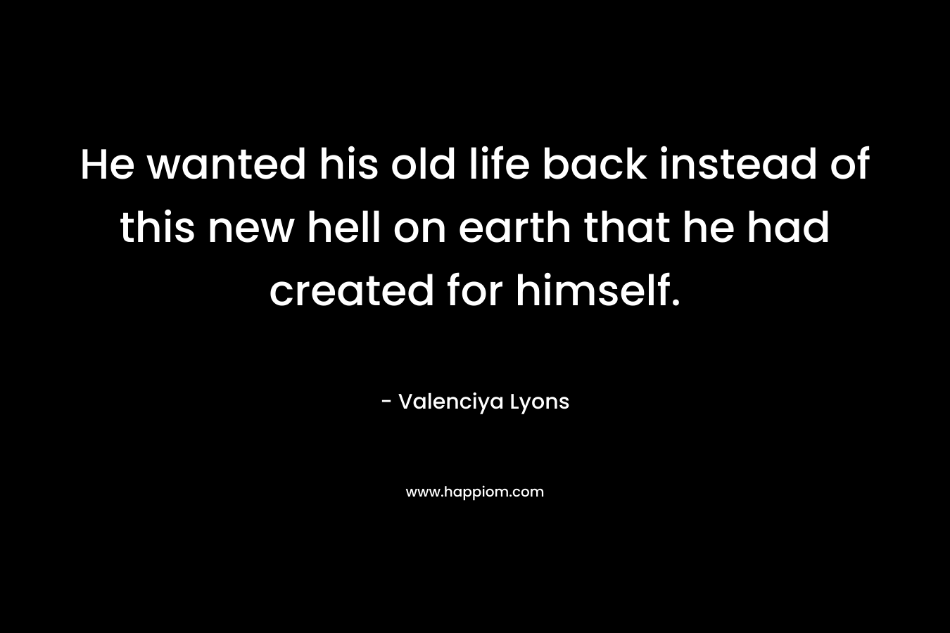 He wanted his old life back instead of this new hell on earth that he had created for himself.