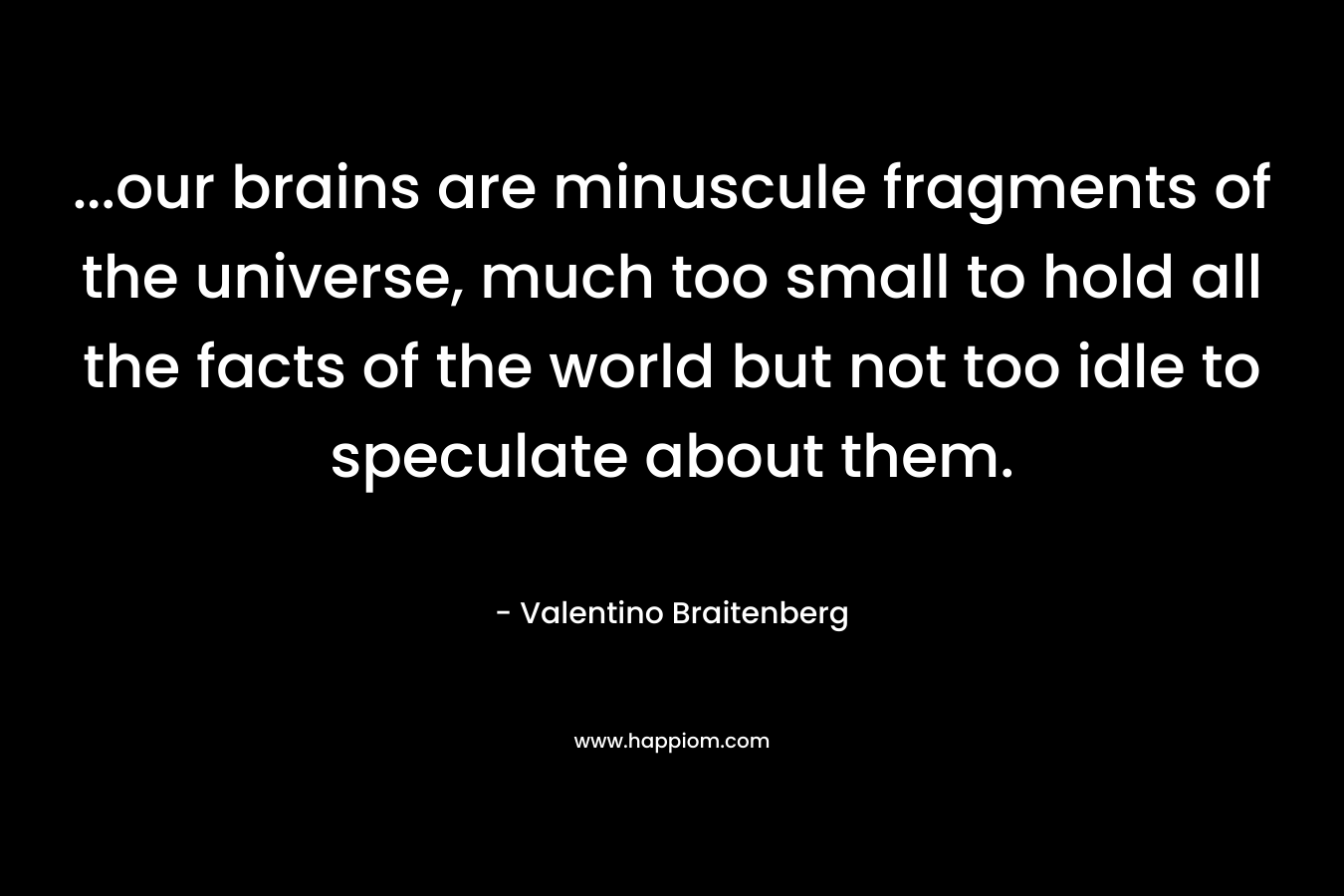 ...our brains are minuscule fragments of the universe, much too small to hold all the facts of the world but not too idle to speculate about them.