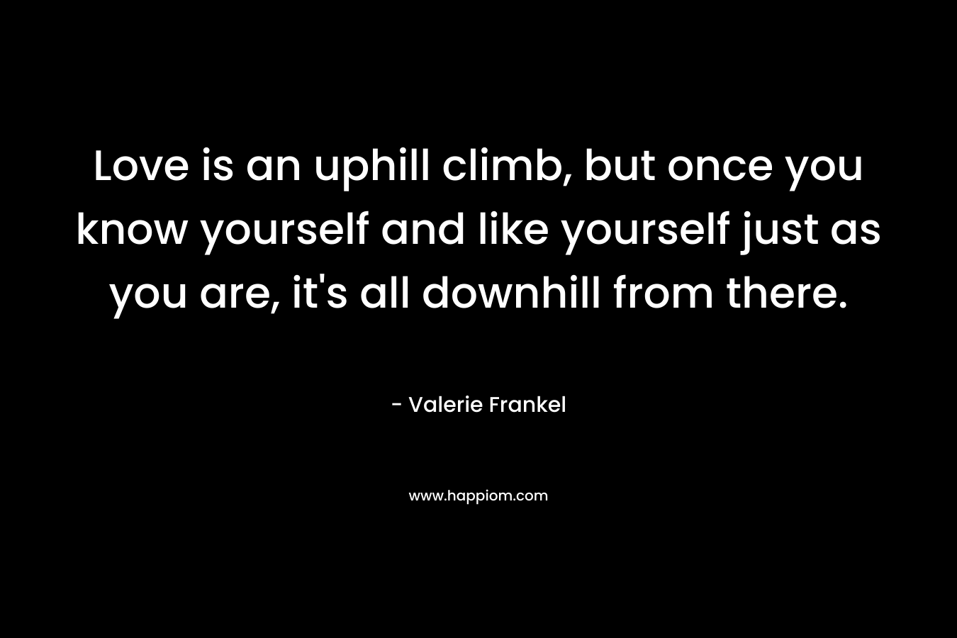 Love is an uphill climb, but once you know yourself and like yourself just as you are, it’s all downhill from there. – Valerie Frankel