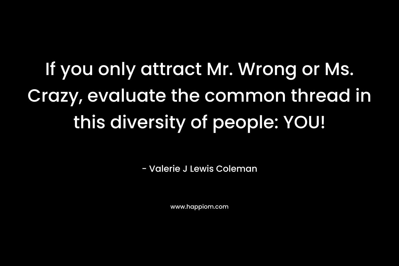 If you only attract Mr. Wrong or Ms. Crazy, evaluate the common thread in this diversity of people: YOU! – Valerie J Lewis Coleman