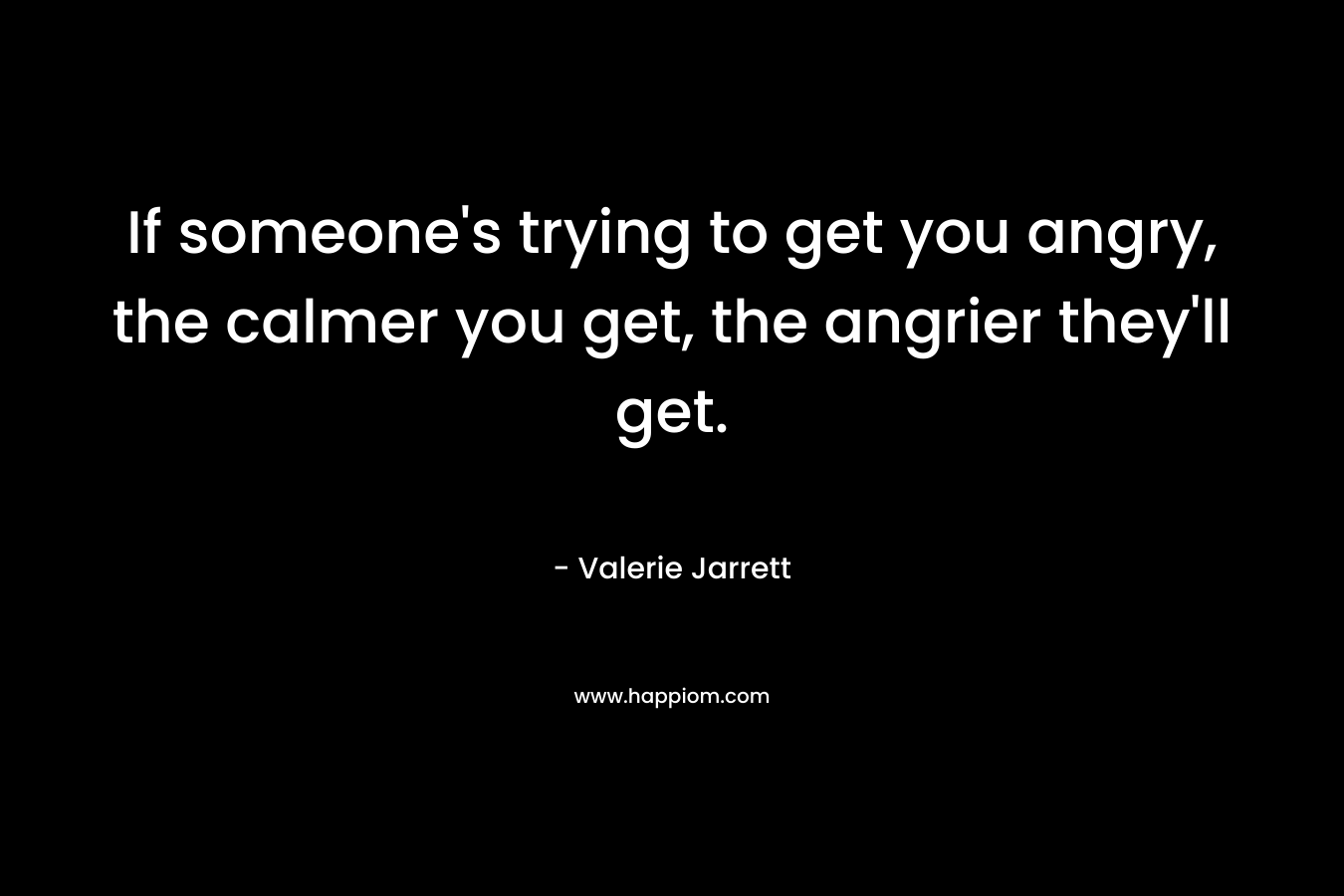 If someone’s trying to get you angry, the calmer you get, the angrier they’ll get. – Valerie Jarrett