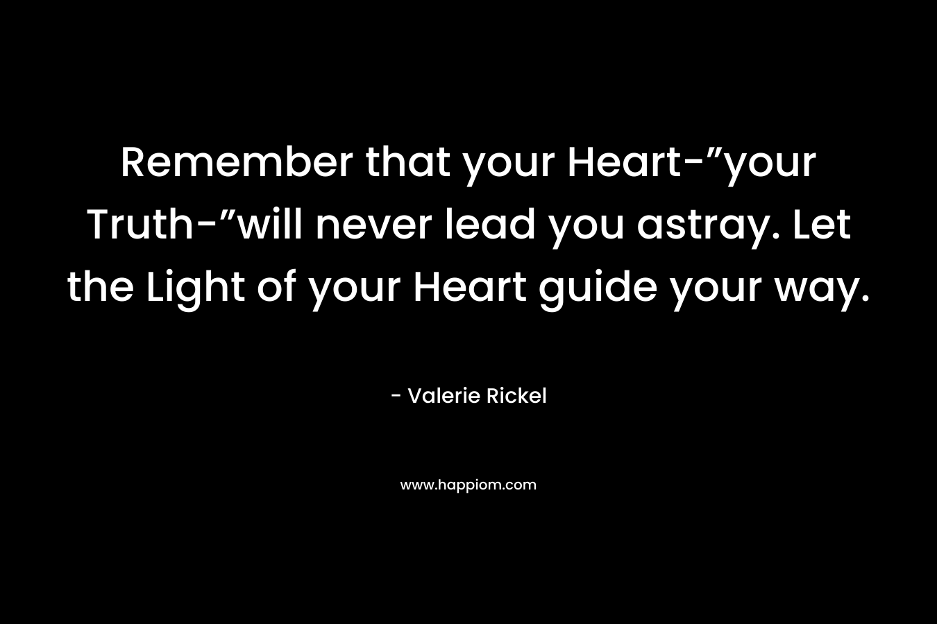 Remember that your Heart-”your Truth-”will never lead you astray. Let the Light of your Heart guide your way. – Valerie Rickel