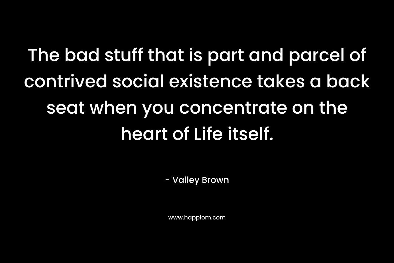 The bad stuff that is part and parcel of contrived social existence takes a back seat when you concentrate on the heart of Life itself. – Valley Brown