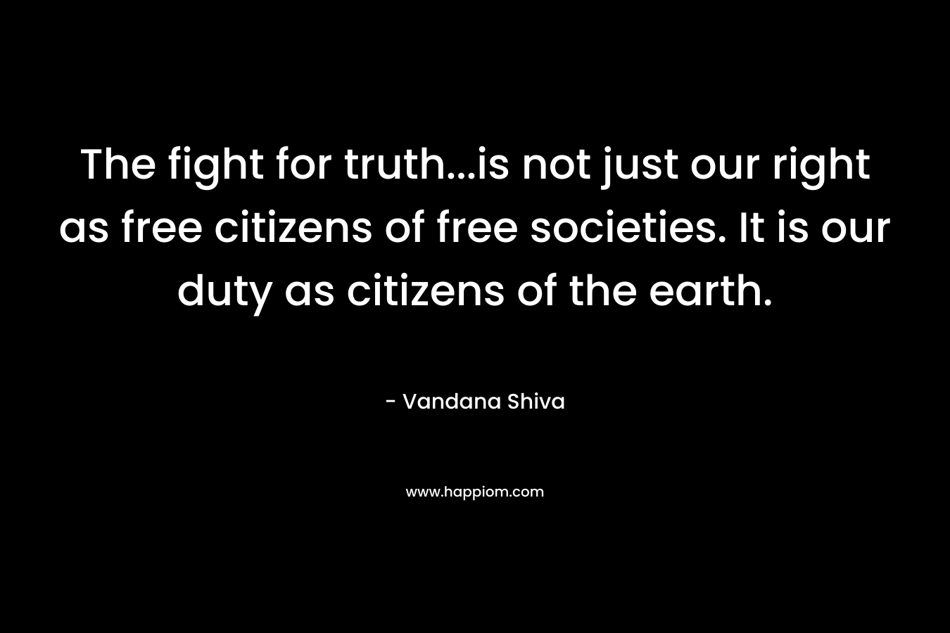 The fight for truth...is not just our right as free citizens of free societies. It is our duty as citizens of the earth.