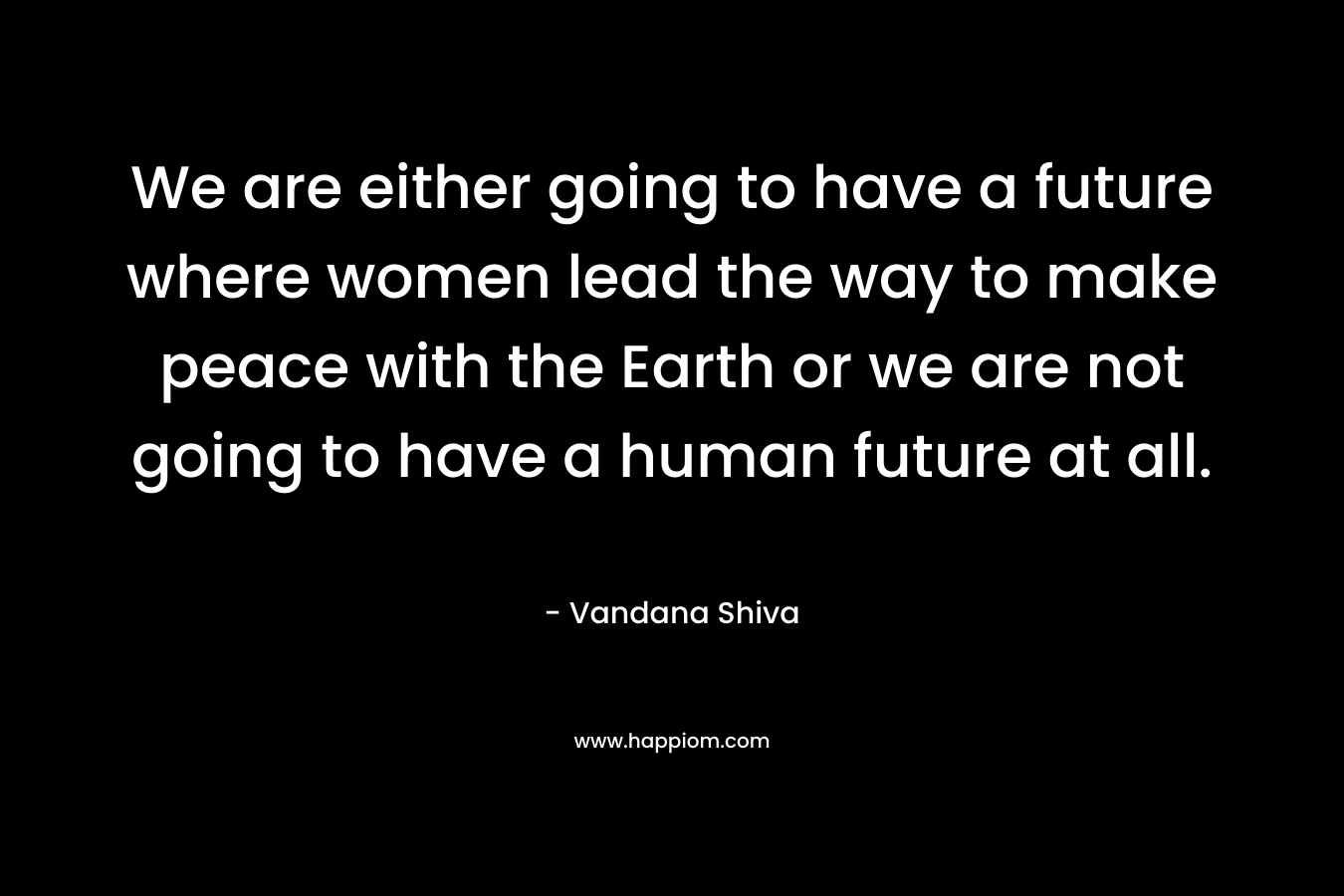 We are either going to have a future where women lead the way to make peace with the Earth or we are not going to have a human future at all.