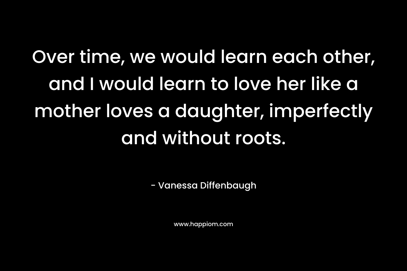 Over time, we would learn each other, and I would learn to love her like a mother loves a daughter, imperfectly and without roots. – Vanessa Diffenbaugh