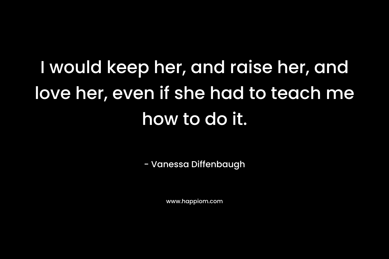 I would keep her, and raise her, and love her, even if she had to teach me how to do it. – Vanessa Diffenbaugh