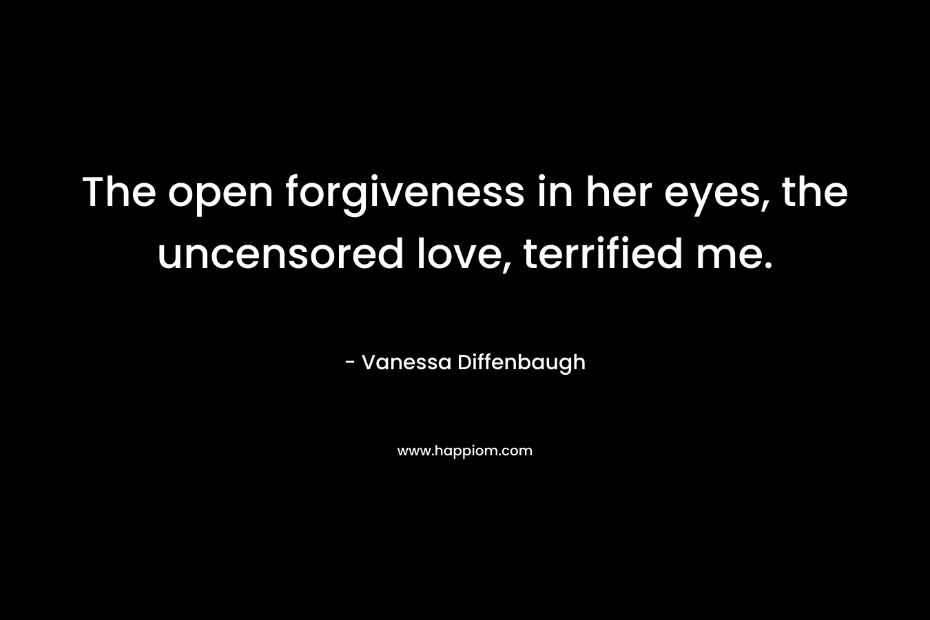 The open forgiveness in her eyes, the uncensored love, terrified me. – Vanessa Diffenbaugh