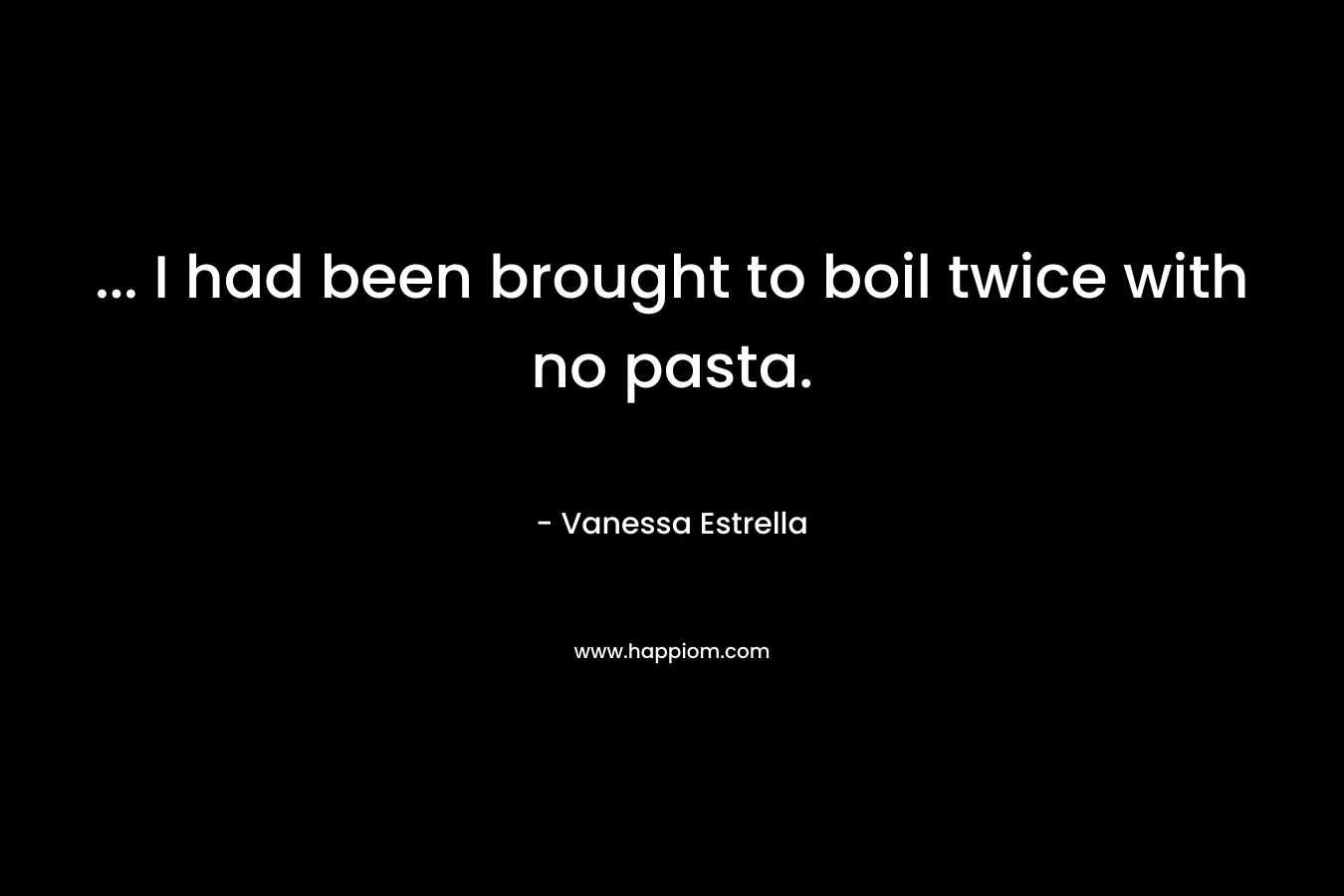 … I had been brought to boil twice with no pasta. – Vanessa Estrella