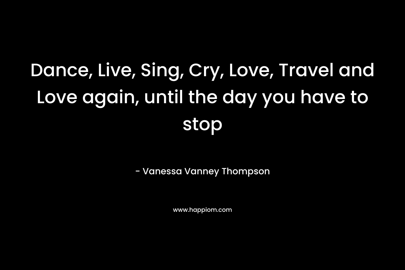 Dance, Live, Sing, Cry, Love, Travel and Love again, until the day you have to stop