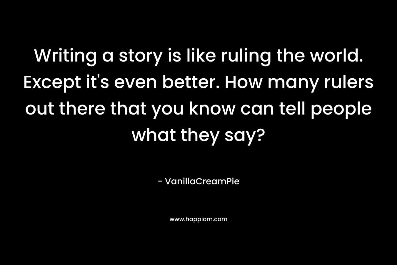 Writing a story is like ruling the world. Except it’s even better. How many rulers out there that you know can tell people what they say? – VanillaCreamPie