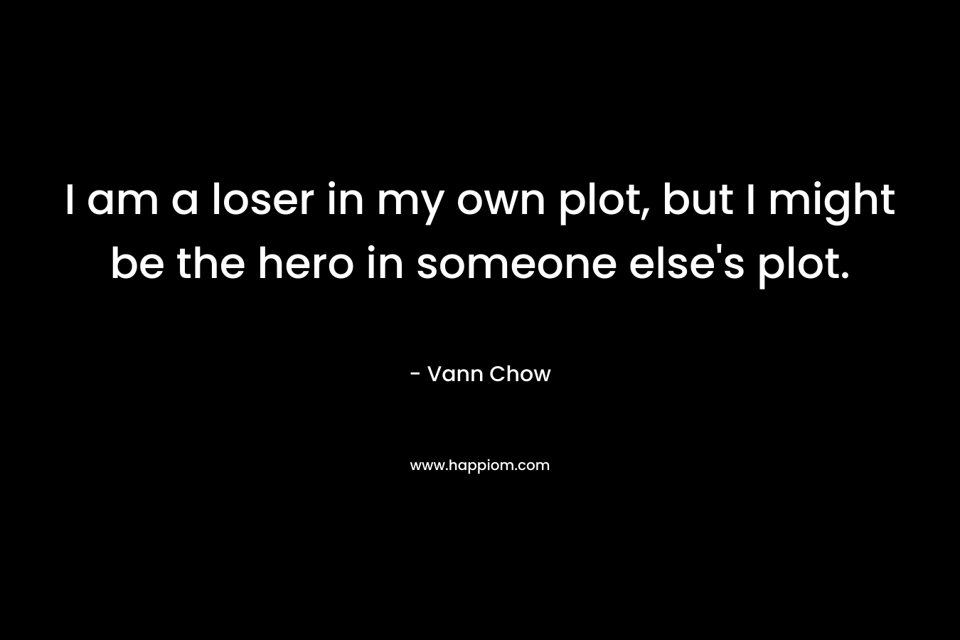 I am a loser in my own plot, but I might be the hero in someone else's plot.