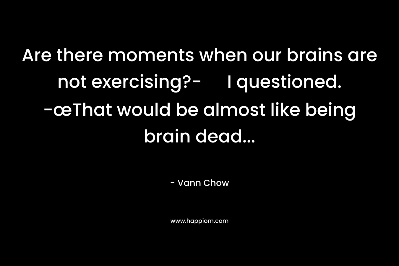 Are there moments when our brains are not exercising?- I questioned. -œThat would be almost like being brain dead… – Vann Chow