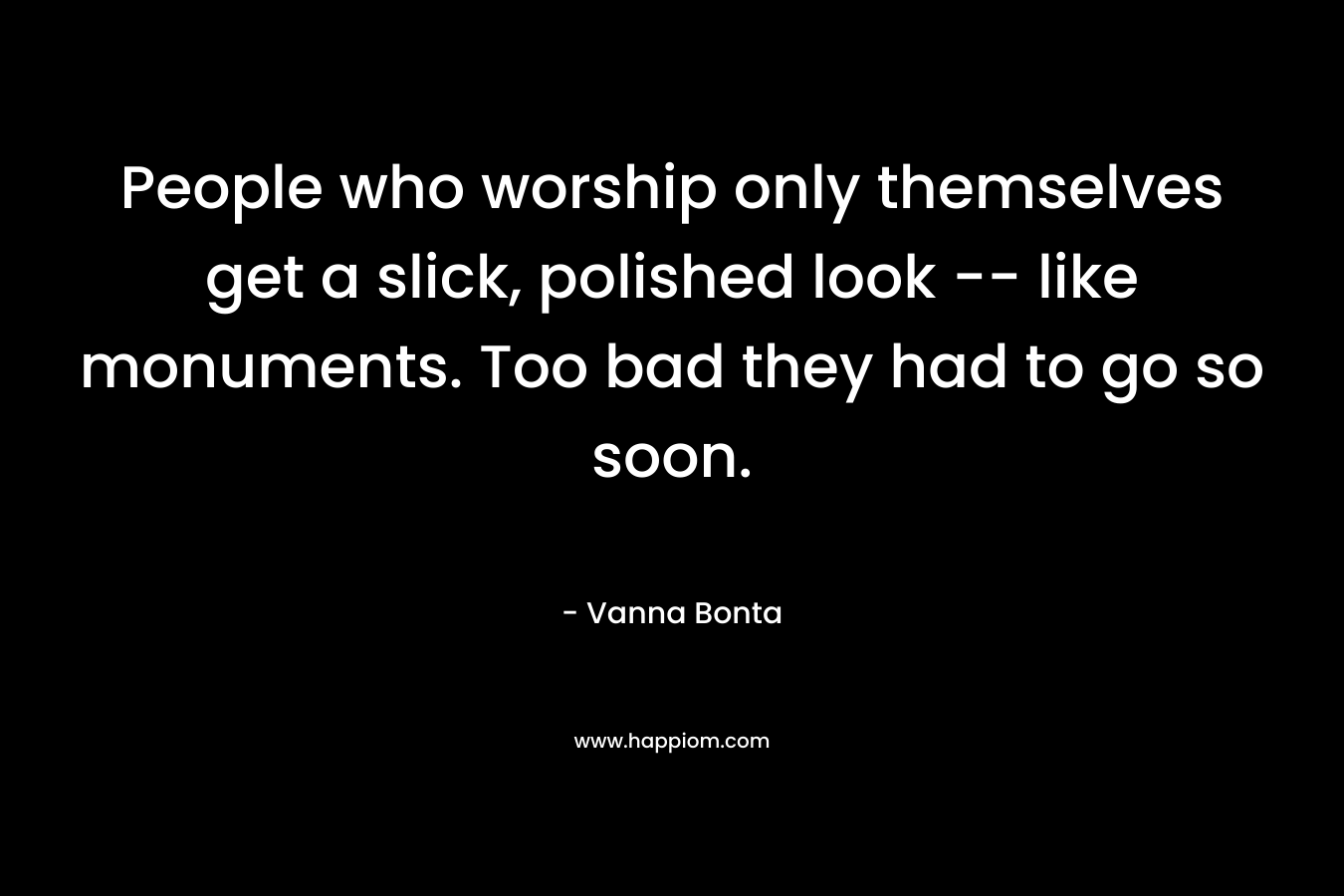 People who worship only themselves get a slick, polished look — like monuments. Too bad they had to go so soon. – Vanna Bonta