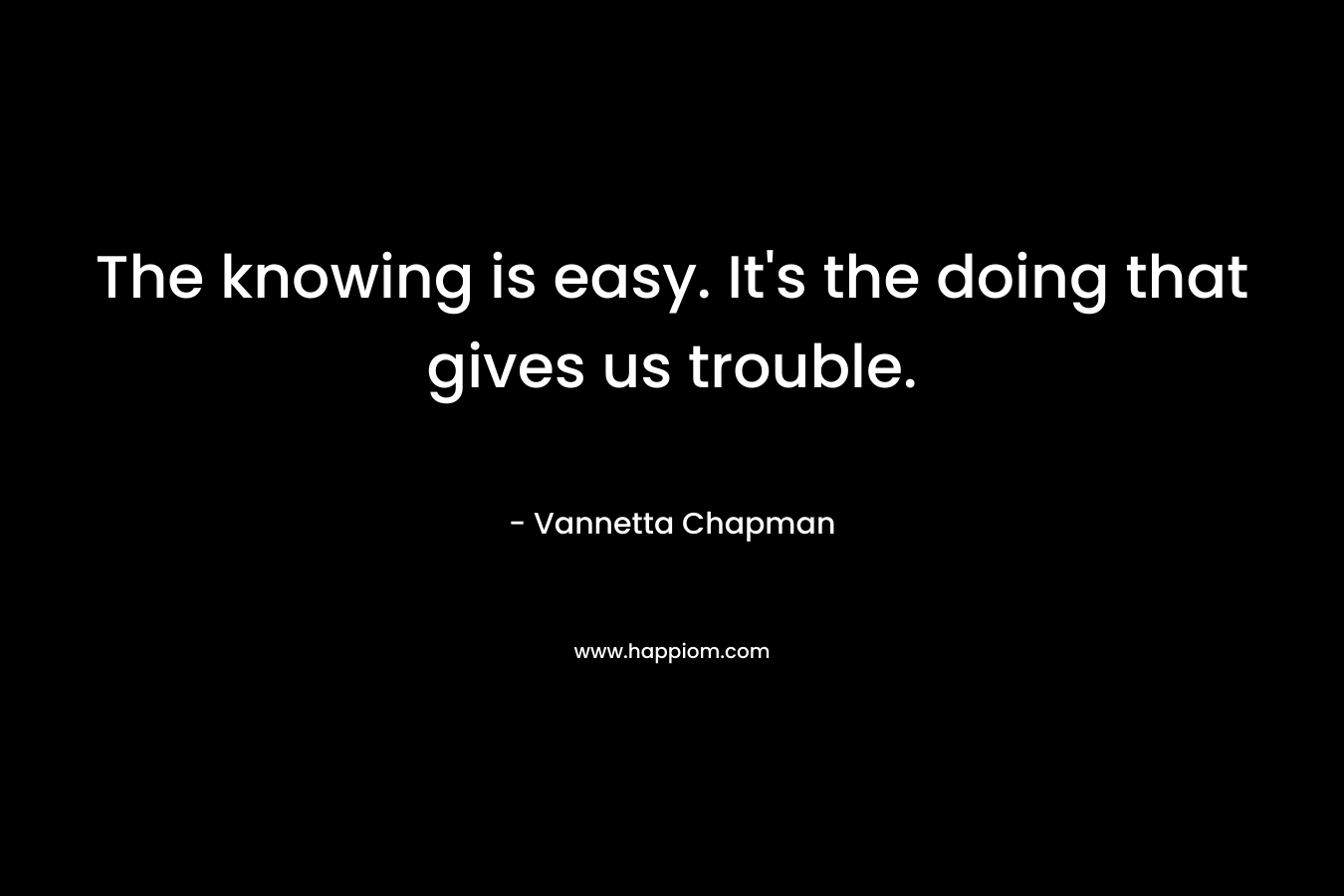 The knowing is easy. It’s the doing that gives us trouble. – Vannetta Chapman