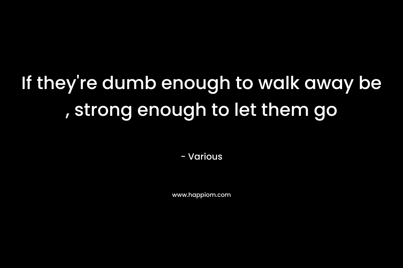 If they're dumb enough to walk away be , strong enough to let them go