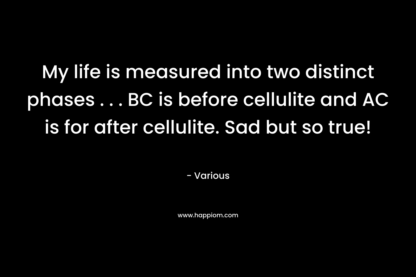 My life is measured into two distinct phases . . . BC is before cellulite and AC is for after cellulite. Sad but so true! – Various
