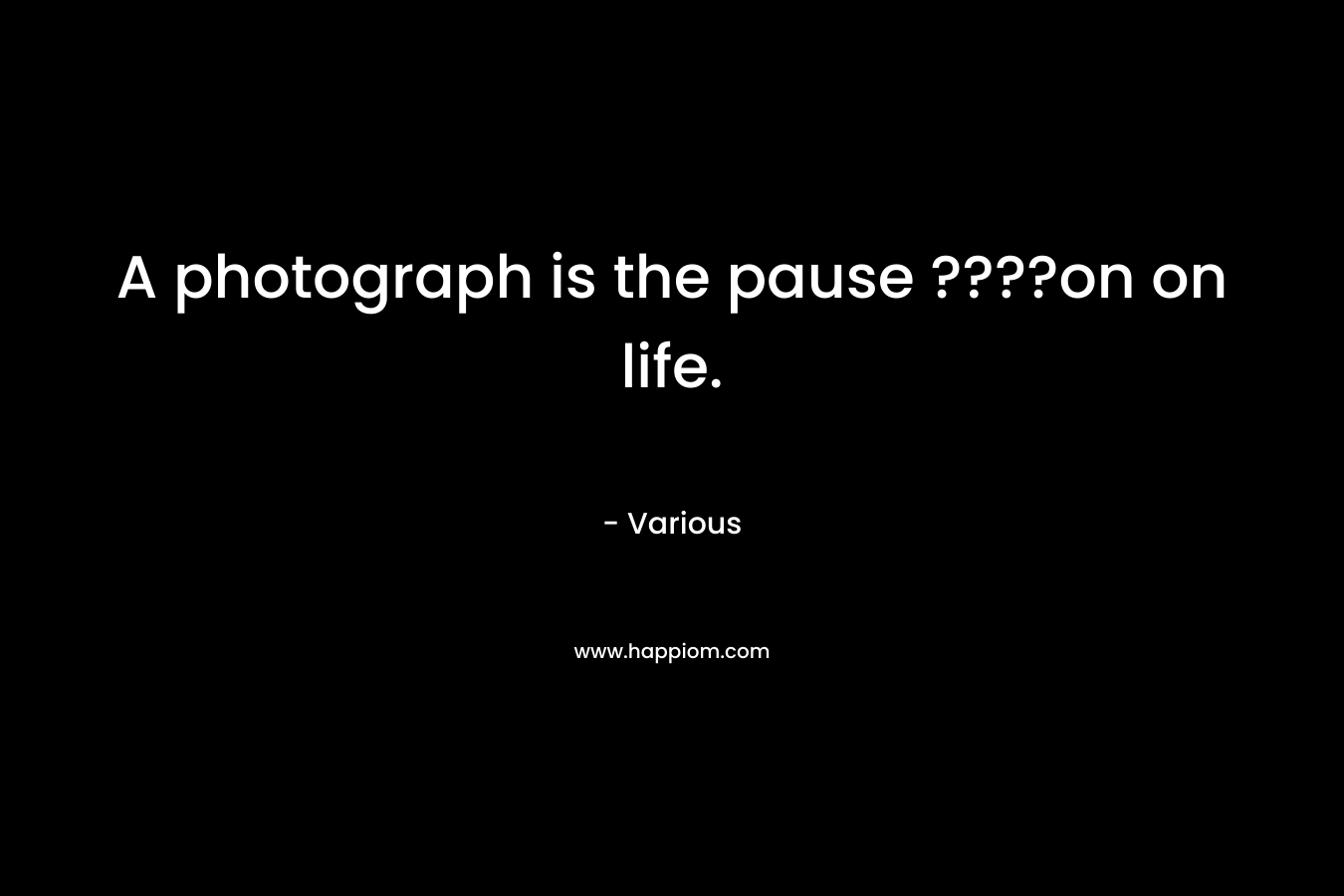 A photograph is the pause ????on on life.