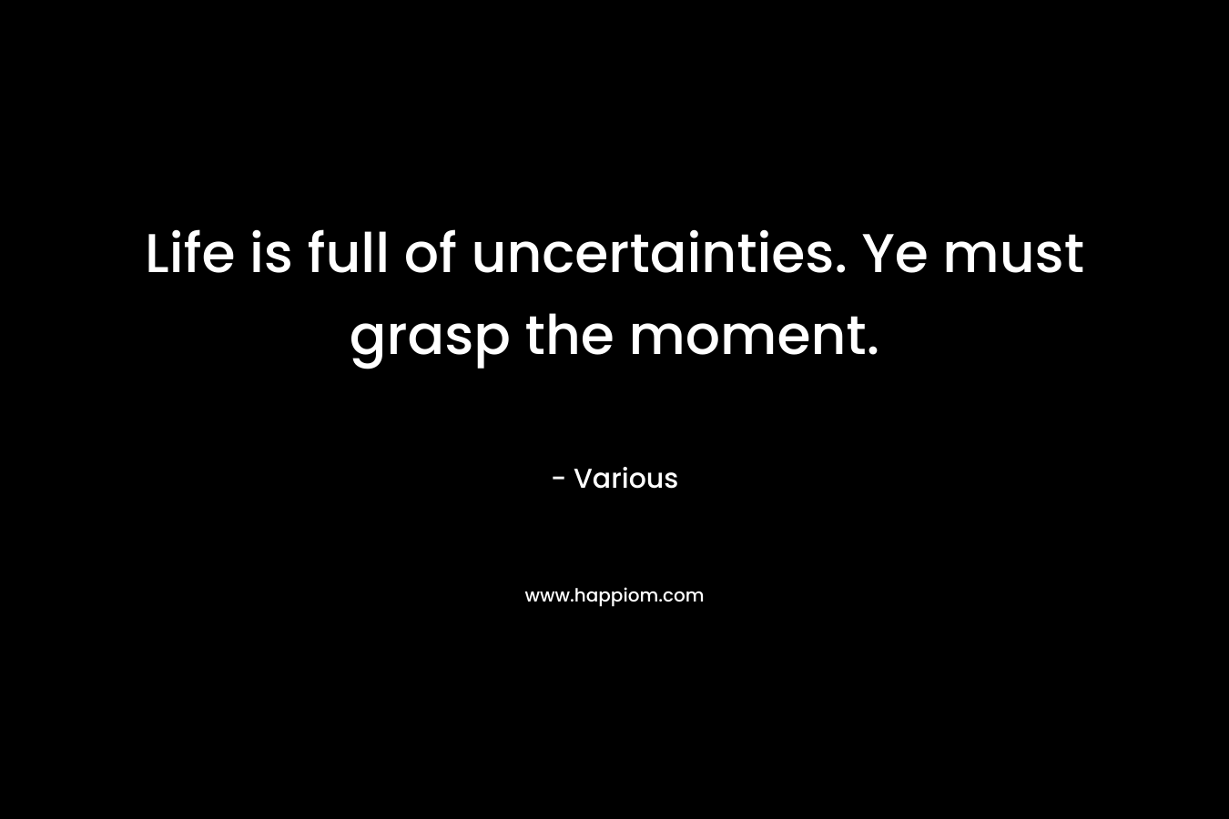 Life is full of uncertainties. Ye must grasp the moment.