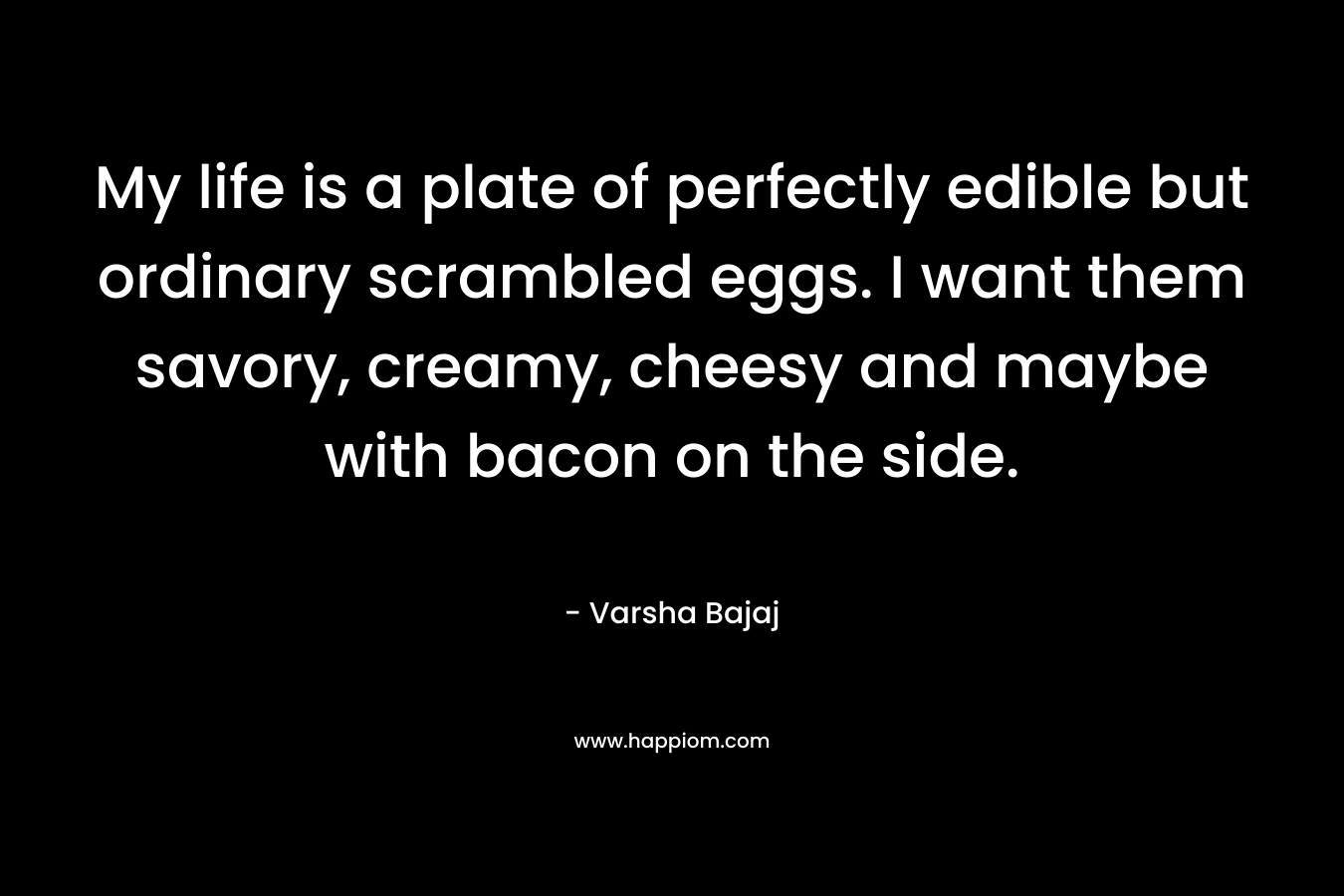 My life is a plate of perfectly edible but ordinary scrambled eggs. I want them savory, creamy, cheesy and maybe with bacon on the side. – Varsha Bajaj