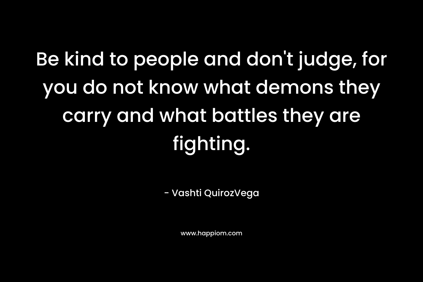 Be kind to people and don’t judge, for you do not know what demons they carry and what battles they are fighting. – Vashti QuirozVega