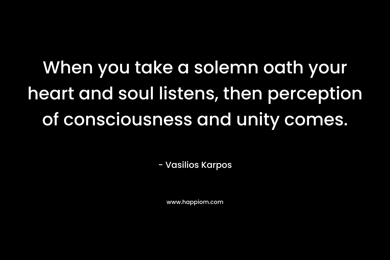 When you take a solemn oath your heart and soul listens, then perception of consciousness and unity comes. – Vasilios Karpos