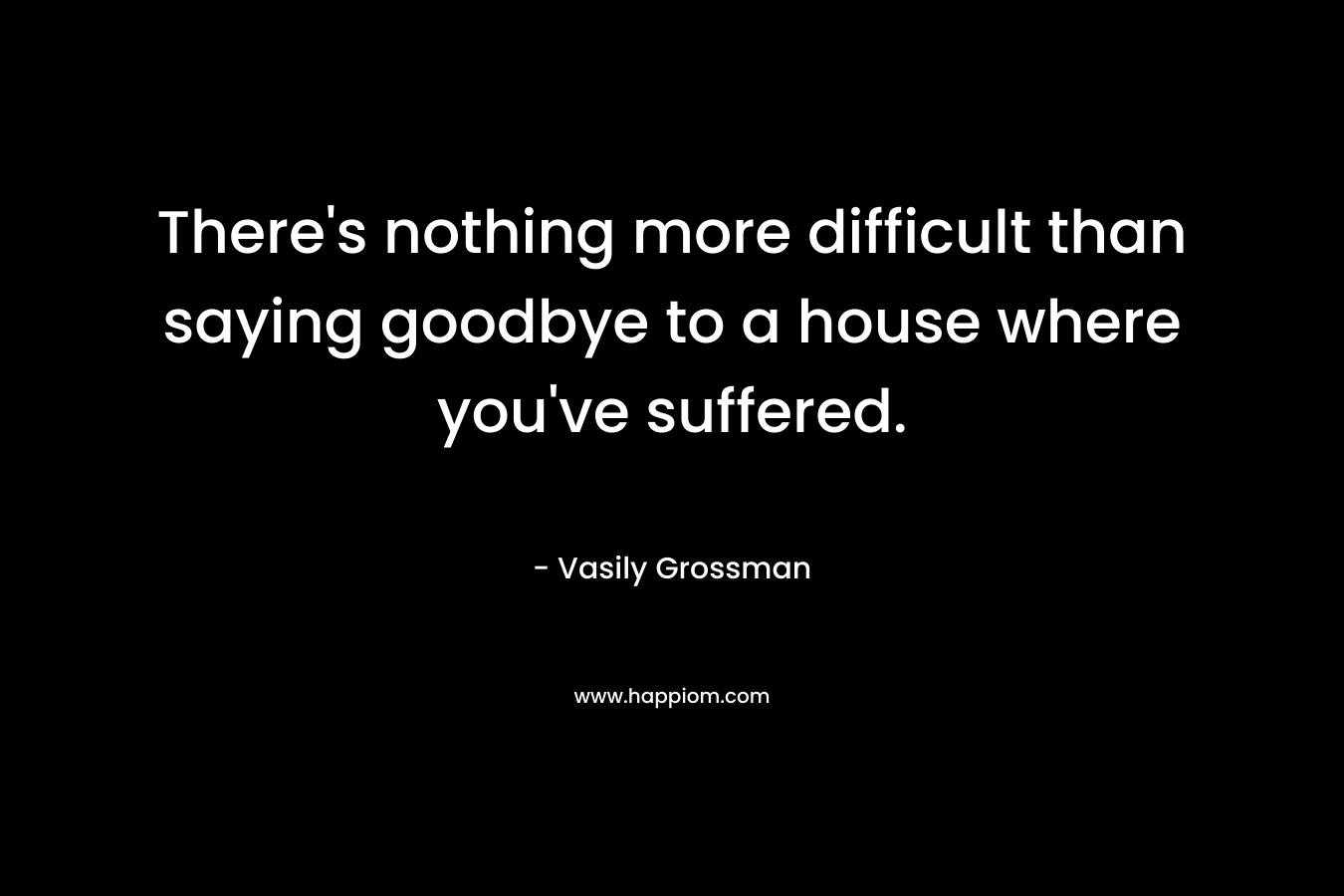There's nothing more difficult than saying goodbye to a house where you've suffered.