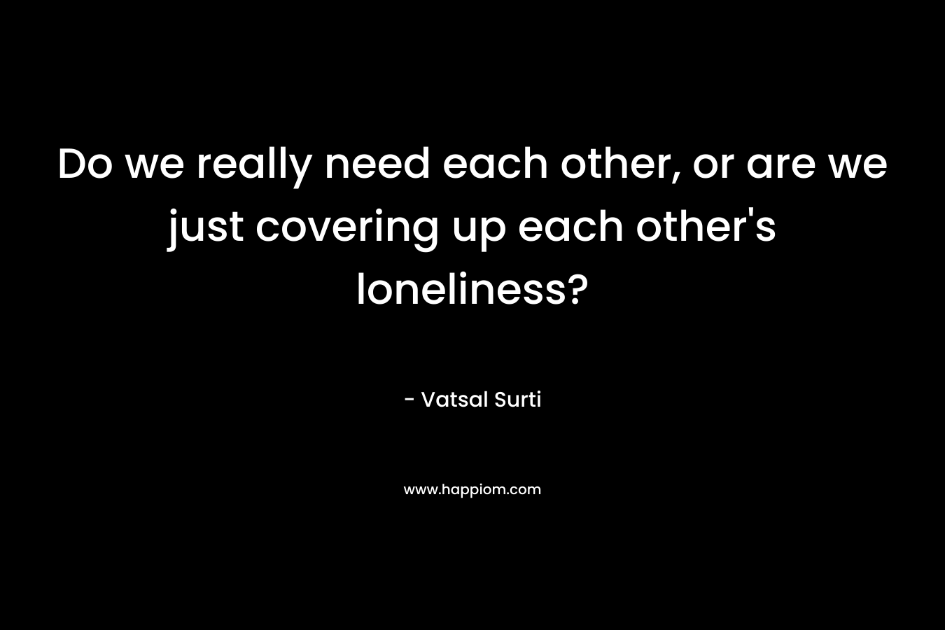 Do we really need each other, or are we just covering up each other's loneliness?